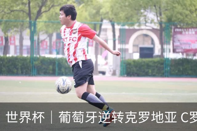 世界杯｜葡萄牙逆转克罗地亚 C罗和莫德里奇创历史