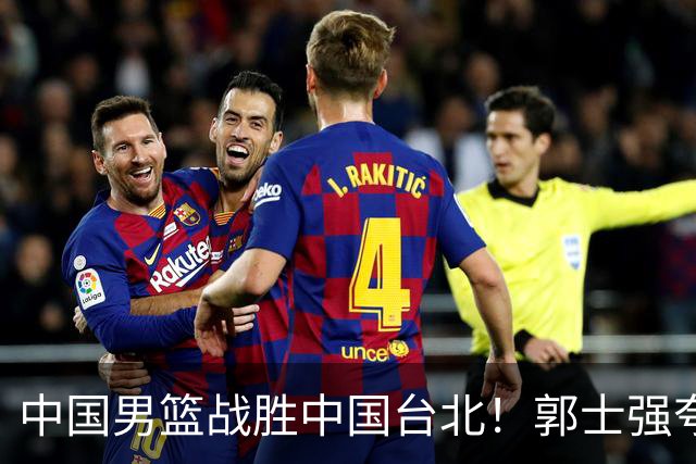 中国男篮战胜中国台北！郭士强夸球队有两个领头羊，起到带头作用