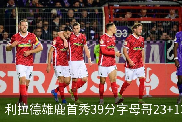 利拉德雄鹿首秀39分字母哥23+13 雄鹿险胜76人