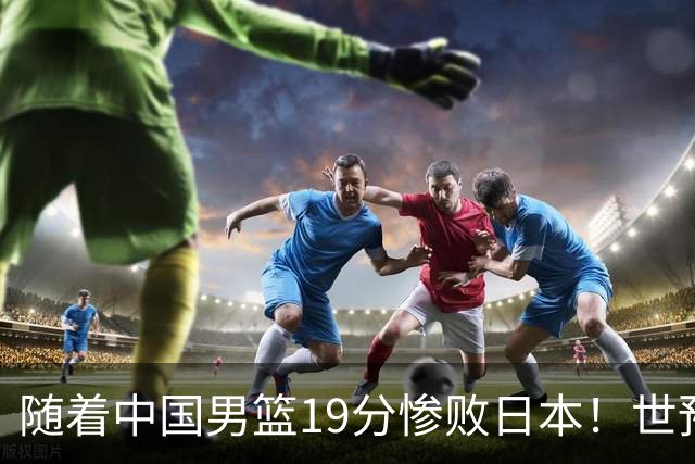 随着中国男篮19分惨败日本！世预赛积分榜出炉：中国出线形势危急